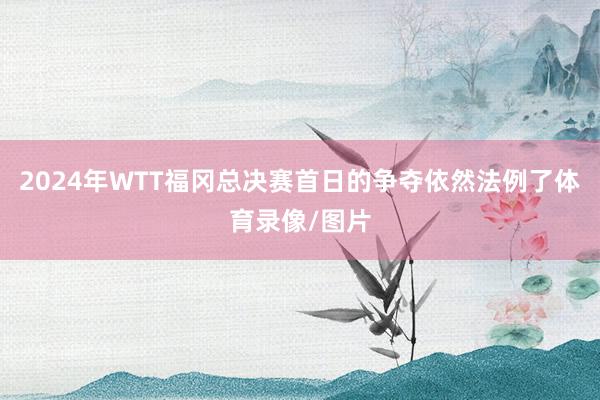 2024年WTT福冈总决赛首日的争夺依然法例了体育录像/图片