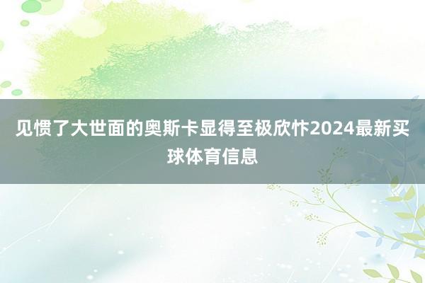 见惯了大世面的奥斯卡显得至极欣忭2024最新买球体育信息