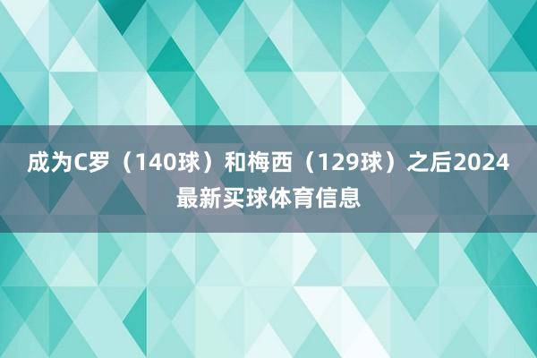 成为C罗（140球）和梅西（129球）之后2024最新买球体育信息