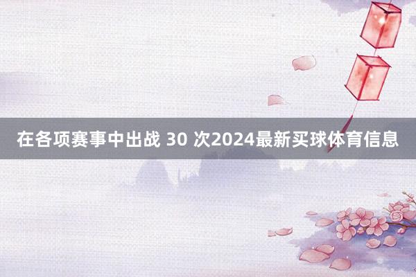 在各项赛事中出战 30 次2024最新买球体育信息