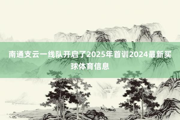 南通支云一线队开启了2025年首训2024最新买球体育信息