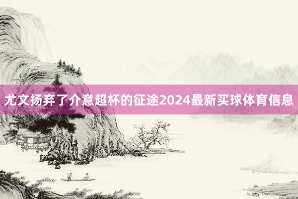 尤文扬弃了介意超杯的征途2024最新买球体育信息