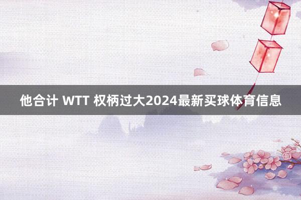 他合计 WTT 权柄过大2024最新买球体育信息