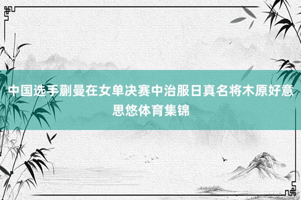 中国选手蒯曼在女单决赛中治服日真名将木原好意思悠体育集锦