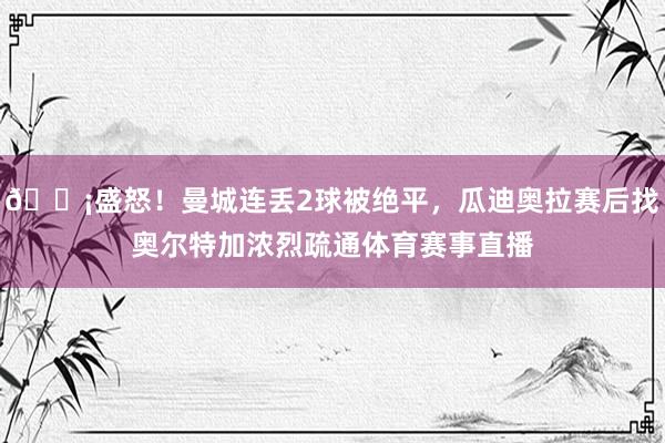 😡盛怒！曼城连丢2球被绝平，瓜迪奥拉赛后找奥尔特加浓烈疏通体育赛事直播