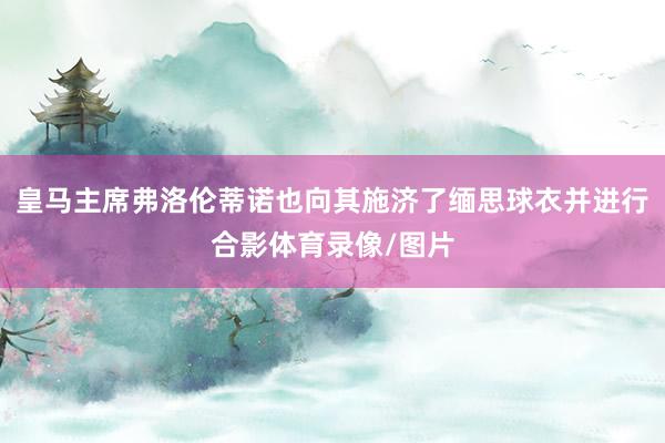 皇马主席弗洛伦蒂诺也向其施济了缅思球衣并进行合影体育录像/图片