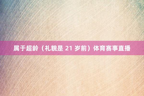 属于超龄（礼貌是 21 岁前）体育赛事直播