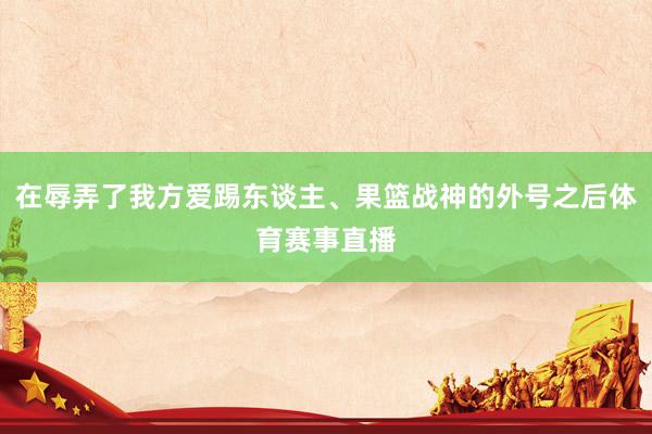 在辱弄了我方爱踢东谈主、果篮战神的外号之后体育赛事直播