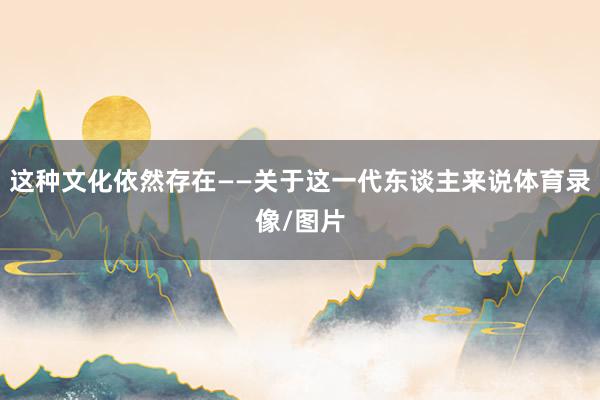 这种文化依然存在——关于这一代东谈主来说体育录像/图片