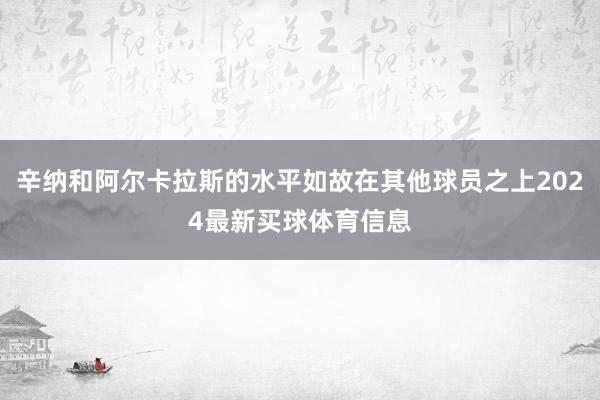 辛纳和阿尔卡拉斯的水平如故在其他球员之上2024最新买球体育信息