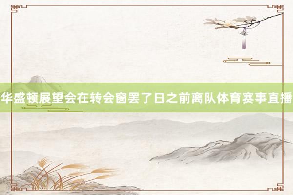 华盛顿展望会在转会窗罢了日之前离队体育赛事直播