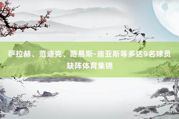 萨拉赫、范迪克、路易斯-迪亚斯等多达9名球员缺阵体育集锦