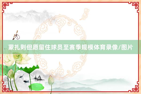 蒙扎则但愿留住球员至赛季规模体育录像/图片