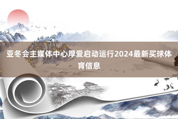 亚冬会主媒体中心厚爱启动运行2024最新买球体育信息