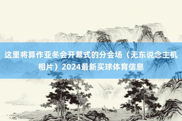 这里将算作亚冬会开幕式的分会场（无东说念主机相片）2024最新买球体育信息