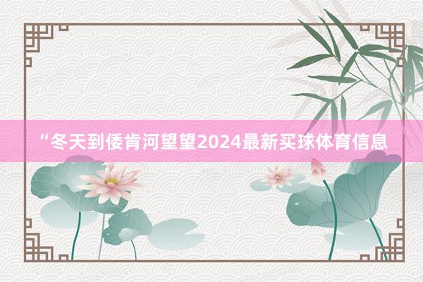 “冬天到倭肯河望望2024最新买球体育信息