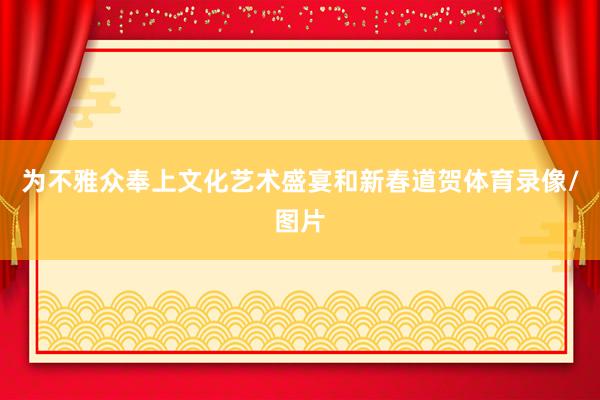 为不雅众奉上文化艺术盛宴和新春道贺体育录像/图片