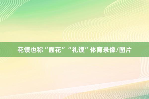花馍也称“面花”“礼馍”体育录像/图片