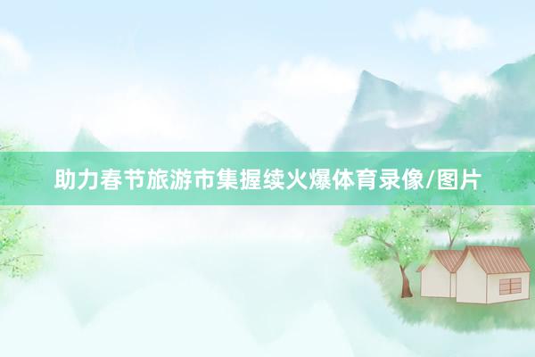 助力春节旅游市集握续火爆体育录像/图片