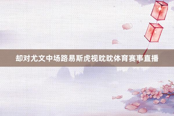 却对尤文中场路易斯虎视眈眈体育赛事直播