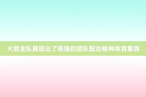 火箭全队展现出了极强的团队配合精神体育集锦
