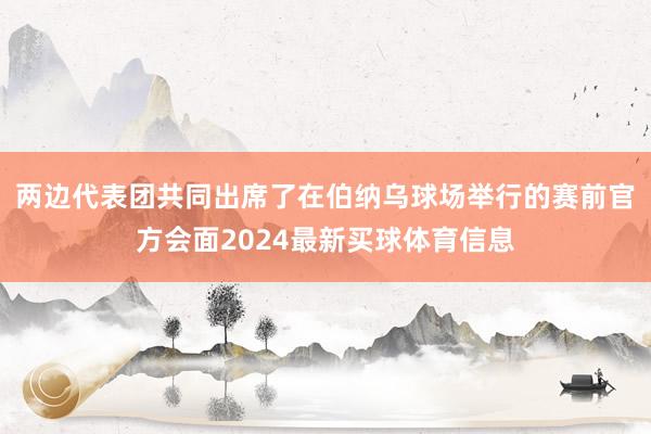两边代表团共同出席了在伯纳乌球场举行的赛前官方会面2024最新买球体育信息