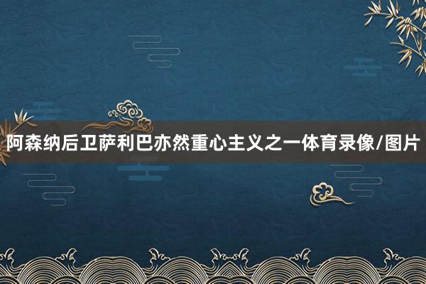 阿森纳后卫萨利巴亦然重心主义之一体育录像/图片
