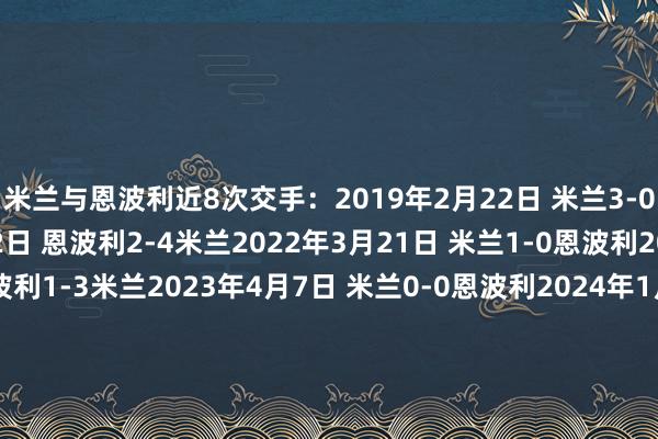 米兰与恩波利近8次交手：2019年2月22日 米兰3-0恩波利2021年12月22日 恩波利2-4米兰2022年3月21日 米兰1-0恩波利2022年10月1日 恩波利1-3米兰2023年4月7日 米兰0-0恩波利2024年1月7日 恩波利0-3米兰2024年3月10日 米兰1-0恩波利2024年11月30日 米兰3-0恩波利    体育录像/图片