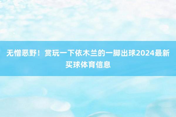 无憎恶野！赏玩一下依木兰的一脚出球2024最新买球体育信息