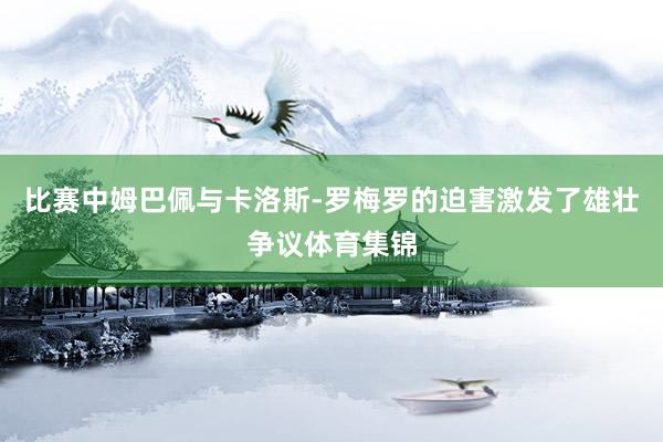 比赛中姆巴佩与卡洛斯-罗梅罗的迫害激发了雄壮争议体育集锦
