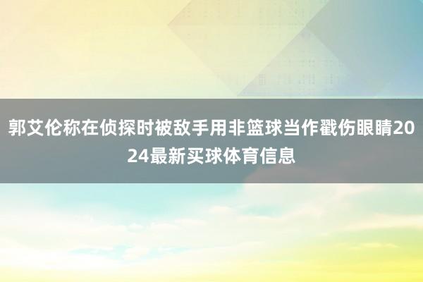 郭艾伦称在侦探时被敌手用非篮球当作戳伤眼睛2024最新买球体育信息