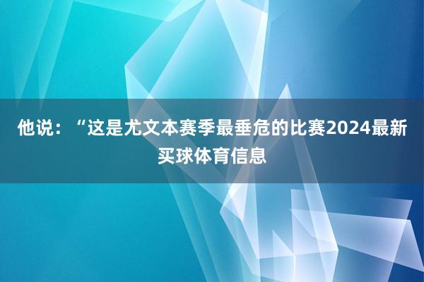 他说：“这是尤文本赛季最垂危的比赛2024最新买球体育信息