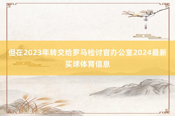 但在2023年转交给罗马检讨官办公室2024最新买球体育信息