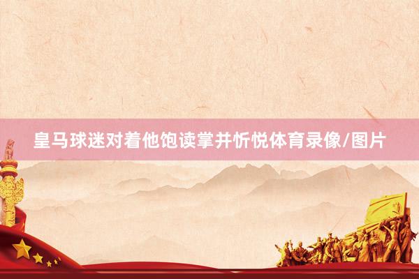 皇马球迷对着他饱读掌并忻悦体育录像/图片