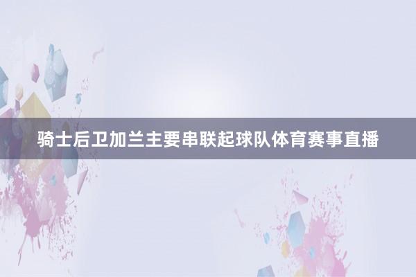 骑士后卫加兰主要串联起球队体育赛事直播