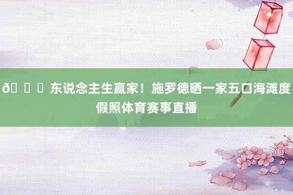 😝东说念主生赢家！施罗德晒一家五口海滩度假照体育赛事直播