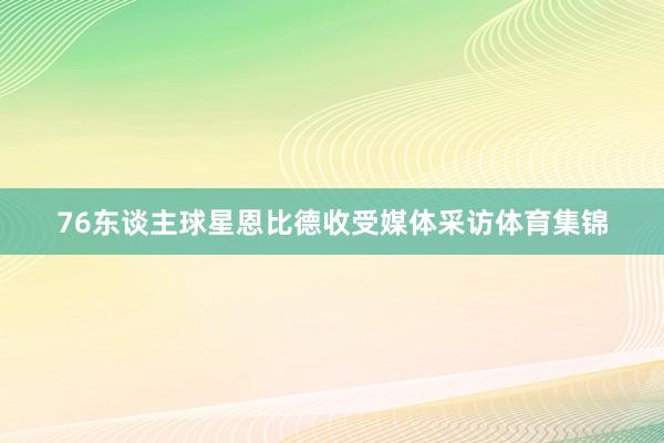 76东谈主球星恩比德收受媒体采访体育集锦