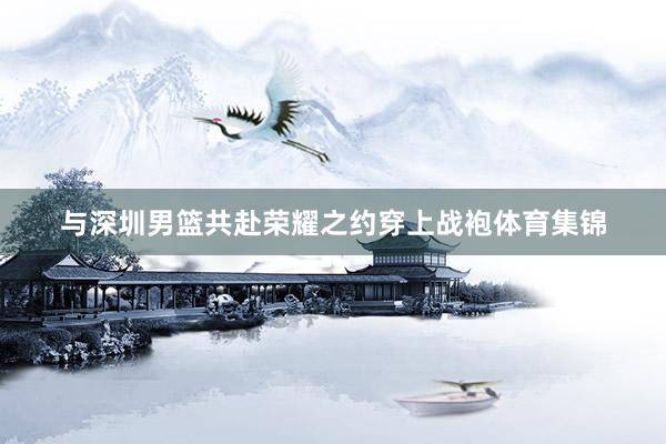 与深圳男篮共赴荣耀之约穿上战袍体育集锦
