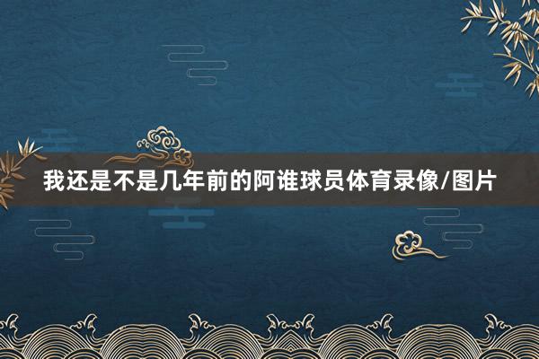我还是不是几年前的阿谁球员体育录像/图片