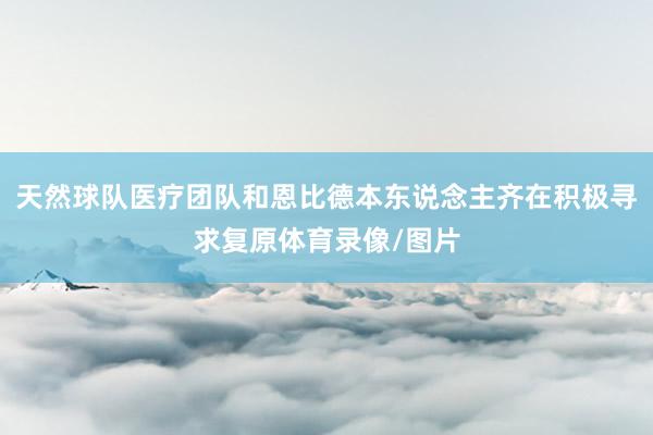 天然球队医疗团队和恩比德本东说念主齐在积极寻求复原体育录像/图片