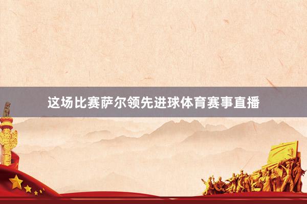 这场比赛萨尔领先进球体育赛事直播