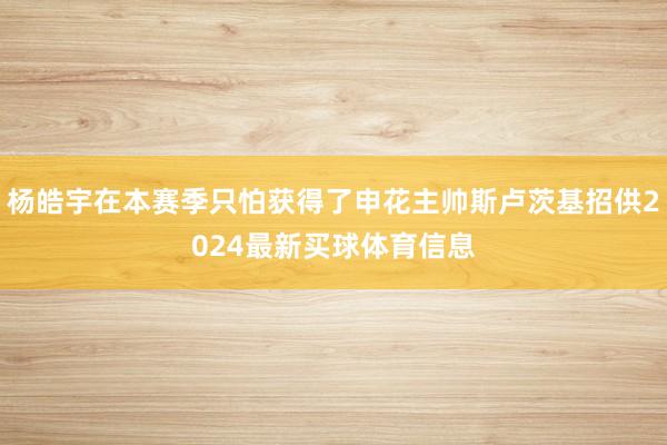 杨皓宇在本赛季只怕获得了申花主帅斯卢茨基招供2024最新买球体育信息