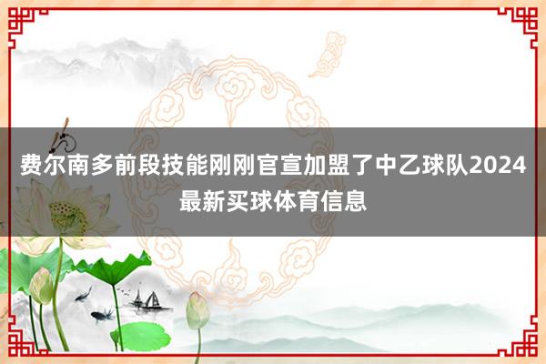 费尔南多前段技能刚刚官宣加盟了中乙球队2024最新买球体育信息