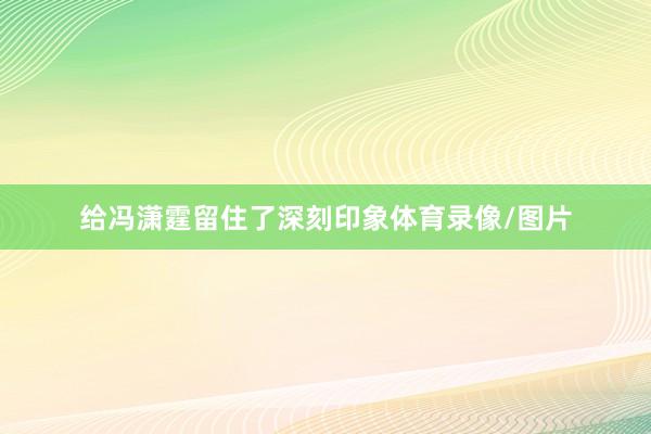 给冯潇霆留住了深刻印象体育录像/图片