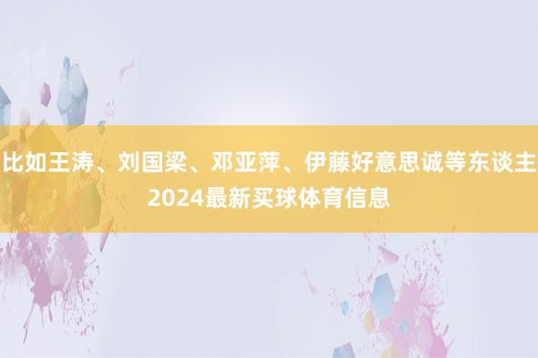 比如王涛、刘国梁、邓亚萍、伊藤好意思诚等东谈主2024最新买球体育信息
