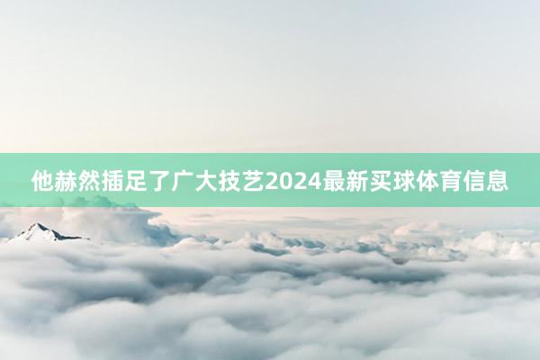 他赫然插足了广大技艺2024最新买球体育信息