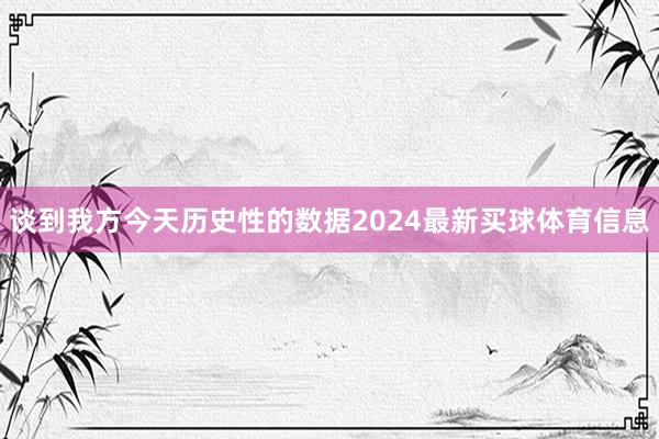 谈到我方今天历史性的数据2024最新买球体育信息