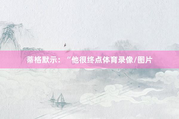 蒂格默示：“他很终点体育录像/图片