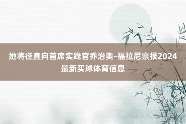 她将径直向首席实践官乔治奥-福拉尼禀报2024最新买球体育信息