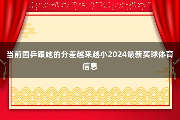 当前国乒跟她的分差越来越小2024最新买球体育信息